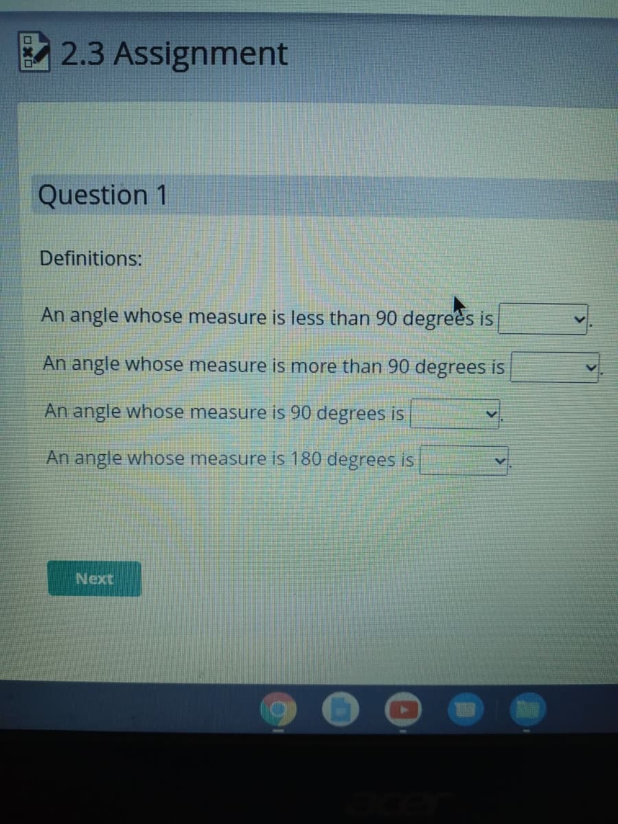 2.3 Assignment
ロ
Question 1
Definitions:
An angle whose
heasure is less than 90 degrees is
An angle whose measure is more than 90 degrees is
An angle whose measure is 90 degrees is
An angle whose measure is 180 degrees is
Next
