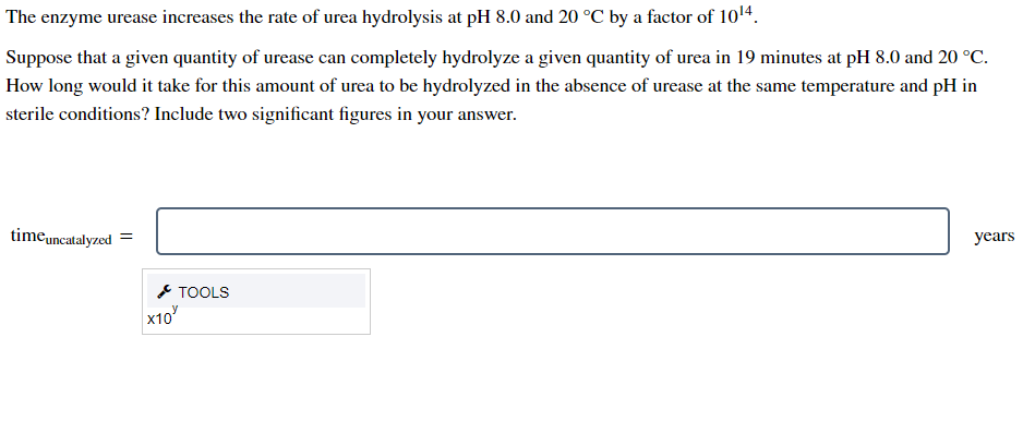 The enzyme urease increases the rate of urea hydrolysis at pH 8.0 and 20 °C by a factor of 1014.
Suppose that a given quantity of urease can completely hydrolyze a given quantity of urea in 19 minutes at pH 8.0 and 20 °C.
How long would it take for this amount of urea to be hydrolyzed in the absence of urease at the same temperature and pH in
sterile conditions? Include two significant figures in your answer.
timeuncatalyzed
years
* TOOLS
x10
