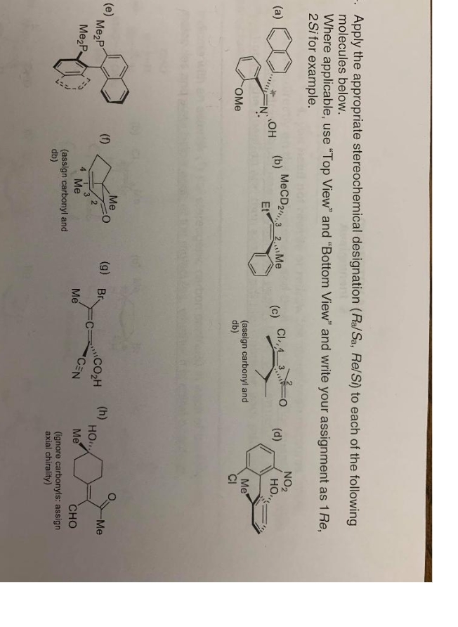 -. Apply the appropriate stereochemical designation (Ra/Sa, RelS) to each of the following
molecules below.
Where applicable, use "Top View" and "Bottom View" and write your assignment as 1Re,
2Si for example.
MECD2,3 2,Me
Cl.,4_3
NO2
HO.,
(d)
(a)
(b)
(c)
OH
Et
Me
(assign carbonyl and
db)
CI
OMe
Me
(g) Br
(h)
HO
Me
(e)
Me2P
(f)
CO2H
CEN
:C:
3
Me
Me
CHO
4.
Me2P
Me
(assign carbonyl and
db)
(ignore carbonyls: assign
axial chirality)
