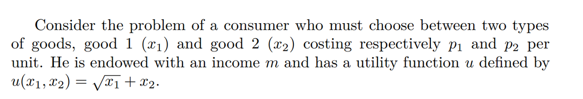 Consider the problem of a consumer who must choose between two types
of goods, good 1 (₁) and good 2 (2) costing respectively p₁ and p2 per
unit. He is endowed with an income m and has a utility function u defined by
u(x₁, x₂) = √√√x₁ + x₂.