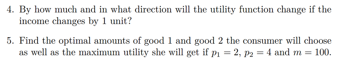 4. By how much and in what direction will the utility function change if the
income changes by 1 unit?
5. Find the optimal amounts of good 1 and good 2 the consumer will choose
as well as the maximum utility she will get if p₁ = 2, P2
4 and m =
100.
=