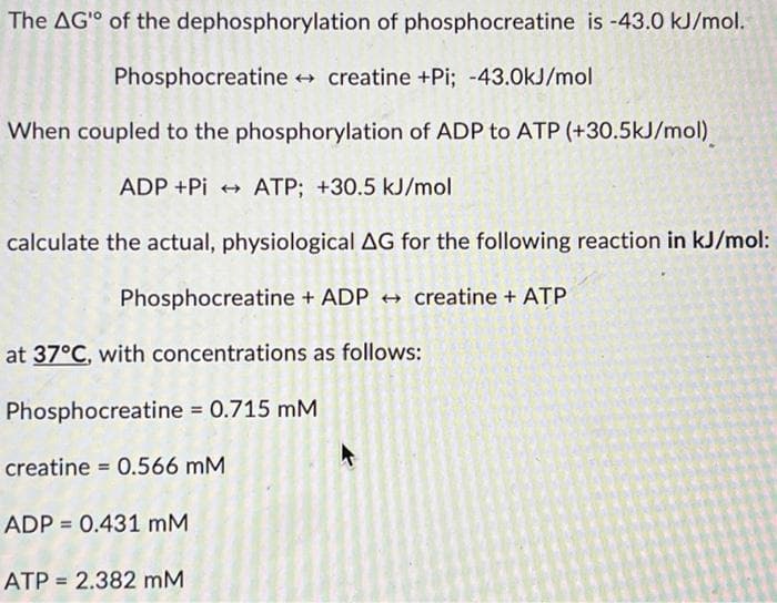 The AG" of the dephosphorylation of phosphocreatine is -43.0 kJ/mol.
Phosphocreatine → creatine +Pi; -43.0kJ/mol
When coupled to the phosphorylation of ADP to ATP (+30.5kJ/mol)
ADP +Pi → ATP; +30.5 kJ/mol
calculate the actual, physiological AG for the following reaction in kJ/mol:
Phosphocreatine + ADP creatine + ATP
at 37°C, with concentrations as follows:
Phosphocreatine = 0.715 mM
creatine = 0.566 mM
ADP = 0.431 mM
ATP = 2.382 mM