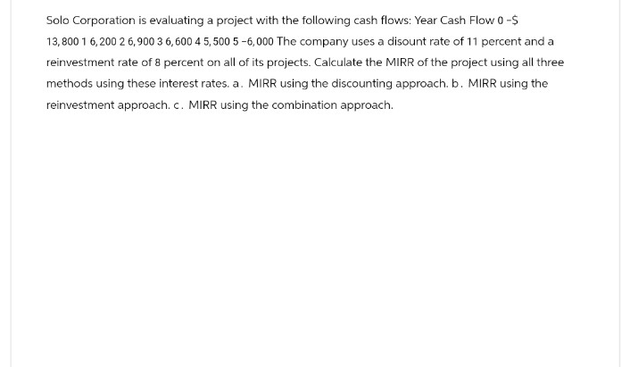 Solo Corporation is evaluating a project with the following cash flows: Year Cash Flow 0-$
13,800 1 6,200 26,900 3 6,600 45,500 5-6,000 The company uses a disount rate of 11 percent and a
reinvestment rate of 8 percent on all of its projects. Calculate the MIRR of the project using all three
methods using these interest rates. a. MIRR using the discounting approach. b. MIRR using the
reinvestment approach. c. MIRR using the combination approach.