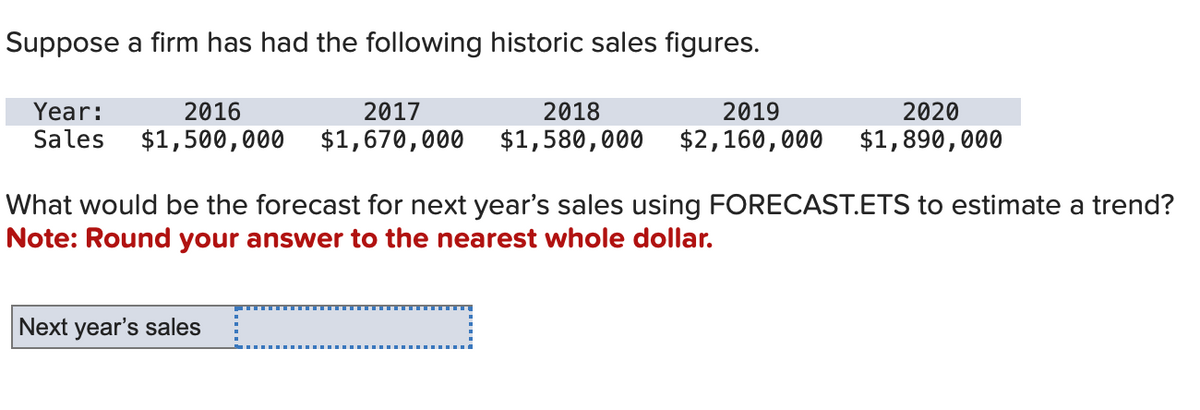 Suppose a firm has had the following historic sales figures.
Year:
2016
2017
2018
2019
2020
Sales $1,500,000 $1,670,000 $1,580,000 $2,160,000 $1,890,000
What would be the forecast for next year's sales using FORECAST.ETS to estimate a trend?
Note: Round your answer to the nearest whole dollar.
Next year's sales