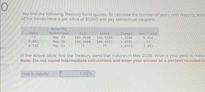 O
ook
int
ences
You find the following Treasury bond quotes. To calculate the number of years until maturity, assu
of the bonds have a par value of $1,000 and pay semiannual coupons.
Rate
??
6.052
6.143
Maturity
Month/Year
May 33
May 36
May 42
Yield to maturity
Asked
Bid
103.4560
103.5288
104.4900 104.6357
??
Change Ask Yield
+.3248
5.00 %
+.4245
+.5353
In the above table, find the Treasury bond that matures in May 2036. What is your yield to matur
Note: Do not round intermediate calculations and enter your answer as a percent rounded to
5.919
??
3.951
