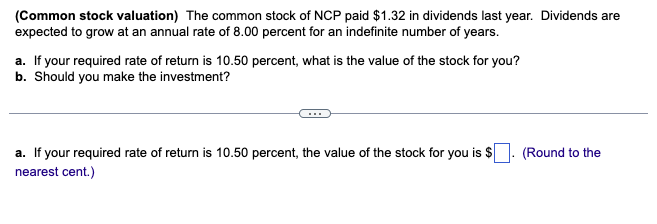 (Common stock valuation) The common stock of NCP paid $1.32 in dividends last year. Dividends are
expected to grow at an annual rate of 8.00 percent for an indefinite number of years.
a. If your required rate of return is 10.50 percent, what is the value of the stock for you?
b. Should you make the investment?
a. If your required rate of return is 10.50 percent, the value of the stock for you is $
nearest cent.)
(Round to the