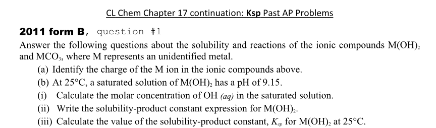 CL Chem Chapter 17 continuation: Ksp Past AP Problems
2011 form B, question #231
Answer the following questions about the solubility and reactions of the ionic compounds M(OH)2
and MCO3, where M represents an unidentified metal.
(a) Identify the charge of the M ion in the ionic compounds above.
(b) At 25°C, a saturated solution of M(OH)2 has a pH of 9.15.
(i) Calculate the molar concentration of OH (aq) in the saturated solution.
(ii) Write the solubility-product constant expression for M(OH)2.
(iii) Calculate the value of the solubility-product constant, K., for M(OH)2 at 25°C.