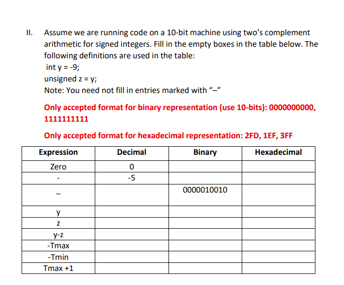 II. Assume we are running code on a 10-bit machine using two's complement
arithmetic for signed integers. Fill in the empty boxes in the table below. The
following definitions are used in the table:
int y = -9;
unsigned z = y;
Note: You need not fill in entries marked with
Only accepted format for binary representation (use 10-bits): 0000000000,
1111111111
Only accepted format for hexadecimal representation: 2FD, 1EF, 3FF
Expression
Decimal
Binary
Hexadecimal
Zero
0
-5
y
Z
y-z
-Tmax
-Tmin
Tmax +1
0000010010