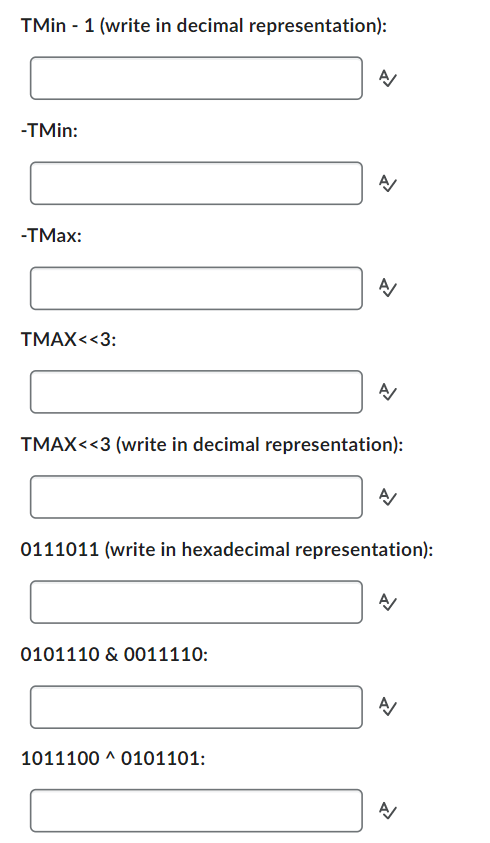 TMin - 1 (write in decimal representation):
-TMin:
-TMax:
TMAX<<3:
A/
0101110 & 0011110:
A/
1011100 ^ 0101101:
A/
TMAX<<3 (write in decimal representation):
A/
0111011 (write in hexadecimal representation):
A/
A/
A/
신
>>
A