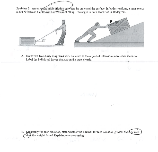 Problem 2: Assume negligible friction between the crate and the surface. In both situations, a man exerts
a 300 N force on a crate that has a mass of 50 kg. The angle in both scenarios is 30 degrees.
15
F
A. Draw two free-body diagrams with the crate as the object of interest-one for each scenario.
Label the individual forces that act on the crate clearly.
B. Separately for each situation, state whether the normal force is equal to, greater than or less
that the weight force? Explain your reasoning.