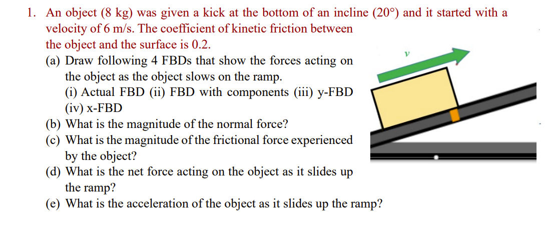 1. An object (8 kg) was given a kick at the bottom of an incline (20°) and it started with a
velocity of 6 m/s. The coefficient of kinetic friction between
the object and the surface is 0.2.
(a) Draw following 4 FBDs that show the forces acting on
the object as the object slows on the ramp.
(i) Actual FBD (ii) FBD with components (iii) y-FBD
(iv) x-FBD
(b) What is the magnitude of the normal force?
(c) What is the magnitude of the frictional force experienced
by the object?
(d) What is the net force acting on the object as it slides up
the ramp?
(e) What is the acceleration of the object as it slides up the ramp?