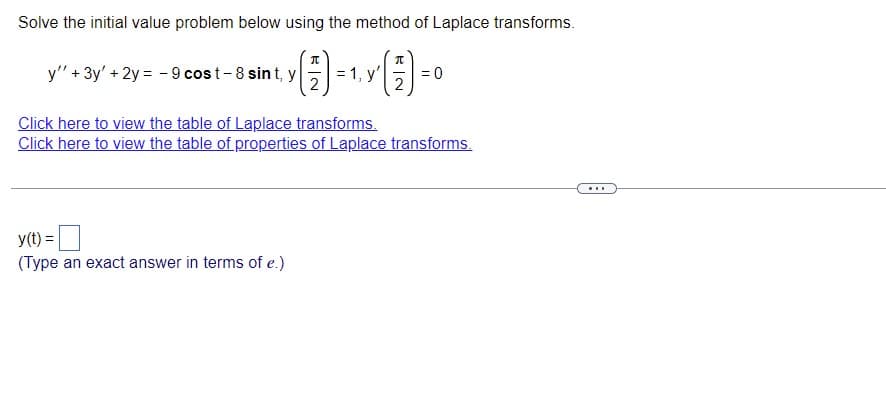 Solve the initial value problem below using the method of Laplace transforms.
y" + 3y' + 2y = -9 cost-8 sint, y
-> () = 1, Y (7) = 0
y'
2
2
Click here to view the table of Laplace transforms.
Click here to view the table of properties of Laplace transforms.
...
y(t) =
(Type an exact answer in terms of e.)
