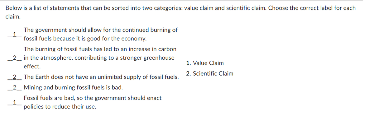 Below is a list of statements that can be sorted into two categories: value claim and scientific claim. Choose the correct label for each
claim.
1.
The government should allow for the continued burning of
fossil fuels because it is good for the economy.
The burning of fossil fuels has led to an increase in carbon
__2___ in the atmosphere, contributing to a stronger greenhouse
effect.
__2__ The Earth does not have an unlimited supply of fossil fuels.
__2__ Mining and burning fossil fuels is bad.
__1_
Fossil fuels are bad, so the government should enact
policies to reduce their use.
1. Value Claim
2. Scientific Claim