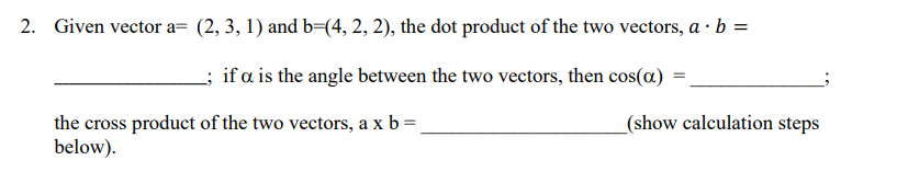 2. Given vector a= (2, 3, 1) and b=(4, 2, 2), the dot product of the two vectors, a . b =
; if a is the angle between the two vectors, then cos(a) =
the cross product of the two vectors, a x b = _
below).
(show calculation steps