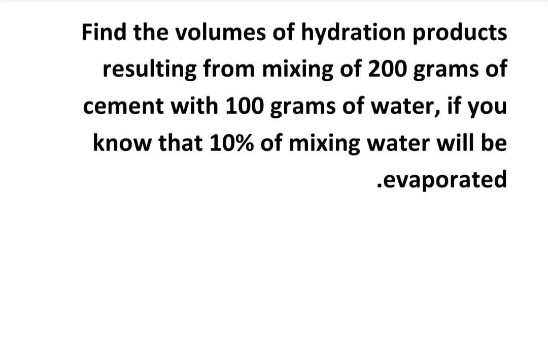 Find the volumes of hydration products
resulting from mixing of 200 grams of
cement with 100 grams of water, if you
know that 10% of mixing water will be
.evaporated
