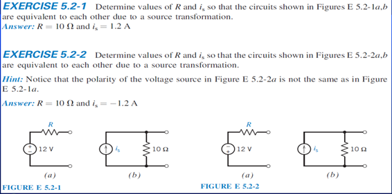 EXERCISE 5.2-1 Determine values of R and i, so that the circuits shown in Figures E 5.2-la,b
are equivalent to each other due to a source transformation.
Answer: R = 10 N and i, = 1.2 A
EXERCISE 5.2-2 Determine values of R and i, so that the circuits shown in Figures E 5.2-2a,b
are equivalent to each other due to a source transformation.
Hint: Notice that the polarity of the voltage source in Figure E 5.2-2a is not the same as in Figure
E 5.2-la.
Answer: R = 10 2 and i, = -1.2 A
R
12 V
10 2
12 V
10 2
(a)
(b)
(a)
(b)
FIGURE E 5.2-1
FIGURE E 5.2-2

