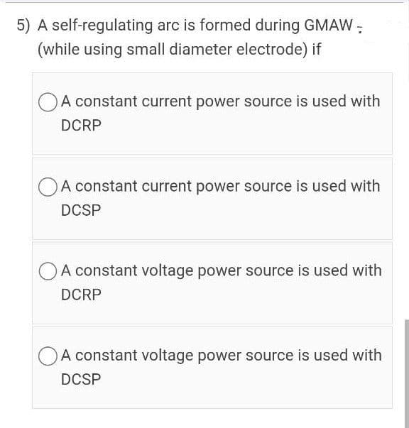 5) A self-regulating arc is formed during GMAW:
(while using small diameter electrode) if
OA constant current power source is used with
DCRP
OA constant current power source is used with
DCSP
OA constant voltage power source is used with
DCRP
A constant voltage power source is used with
DCSP
