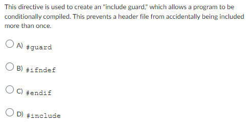 This directive is used to create an "include guard," which allows a program to be
conditionally compiled. This prevents a header file from accidentally being included
more than once.
OA) #guard
O B) #ifndef
C) #endif
OD) #include