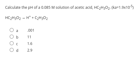 Calculate the pH of a 0.085 M solution of acetic acid, HC2H302. (ka=1.9x10-5)
HC2H302 - H* + C2H3O2
a
.001
b
11
1.6
O d
2.9
