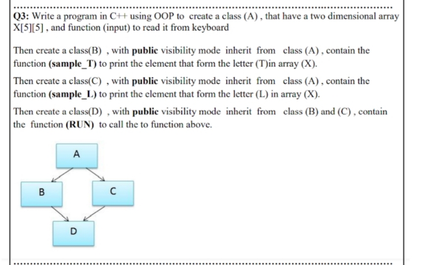 |Q3: Write a program in C++ using OOP to create a class (A) , that have a two dimensional array
X[5][5] , and function (input) to read it from keyboard
Then create a class(B) , with public visibility mode inherit from class (A), contain the
function (sample_T) to print the element that form the letter (T)in array (X).
Then create a class(C) , with public visibility mode inherit from class (A) , contain the
function (sample_L) to print the element that form the letter (L) in array (X).
Then create a class(D) , with public visibility mode inherit from class (B) and (C) , contain
the function (RUN) to call the to function above.
A
B
D
