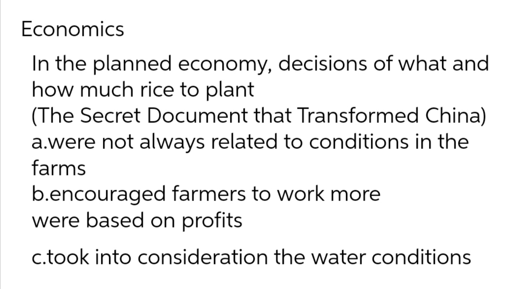 Economics
In the planned economy, decisions of what and
how much rice to plant
(The Secret Document that Transformed China)
a.were not always related to conditions in the
farms
b.encouraged farmers to work more
were based on profits
c.took into consideration the water conditions