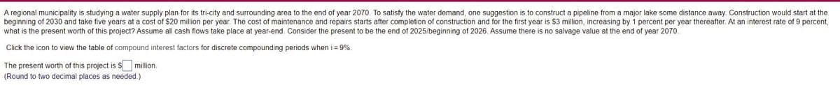 A regional municipality is studying a water supply plan for its tri-city and surrounding area to the end of year 2070. To satisfy the water demand, one suggestion is to construct a pipeline from a major lake some distance away. Construction would start at the
beginning of 2030 and take five years at a cost of $20 million per year. The cost of maintenance and repairs starts after completion of construction and for the first year is $3 million, increasing by 1 percent per year thereafter. At an interest rate of 9 percent,
what is the present worth of this project? Assume all cash flows take place at year-end. Consider the present to be the end of 2025/beginning of 2026. Assume there is no salvage value at the end of year 2070.
Click the icon to view the table of compound interest factors for discrete compounding periods when i = 9%.
The present worth of this project is $ million.
(Round to two decimal places as needed.)