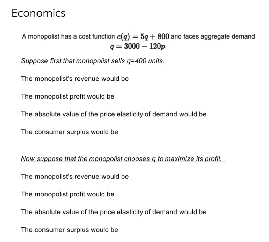 Economics
A monopolist has a cost function c(q) = 5q+800 and faces aggregate demand
= 3000 - 120p.
q=
Suppose first that monopolist sells q=400 units.
The monopolist's revenue would be
The monopolist profit would be
The absolute value of the price elasticity of demand would be
The consumer surplus would be
Now suppose that the monopolist chooses q to maximize its profit.
The monopolist's revenue would be
The monopolist profit would be
The absolute value of the price elasticity of demand would be
The consumer surplus would be