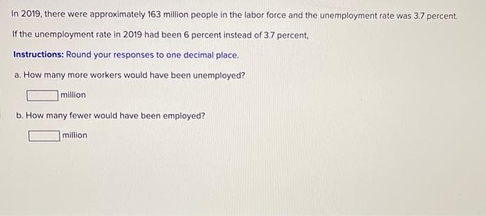 In 2019, there were approximately 163 million people in the labor force and the unemployment rate was 3.7 percent.
If the unemployment rate in 2019 had been 6 percent instead of 3.7 percent,
Instructions: Round your responses to one decimal place.
a. How many more workers would have been unemployed?
million
b. How many fewer would have been employed?
million