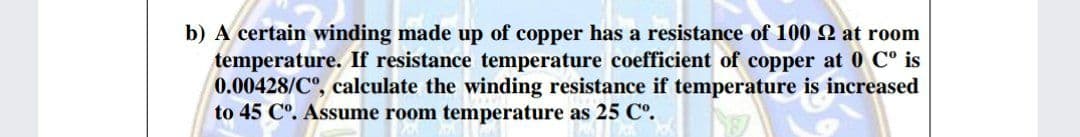 b) A certain winding made up of copper has a resistance of 100 Q at room
temperature. If resistance temperature coefficient of copper at 0 C° is
0.00428/C°, calculate the winding resistance if temperature is increased
to 45 C°. Assume room temperature as 25 C°.
