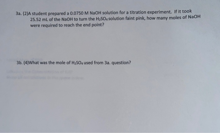 3a. (2)A student prepared a 0.0750 M NaOH solution for a titration experiment. If it took
25.52 ml of the NaOH to turn the H2SO4 solution faint pink, how many moles of NaOH
were required to reach the end point?
3b. (4)What was the mole of H2SO4 used from 3a. question?
