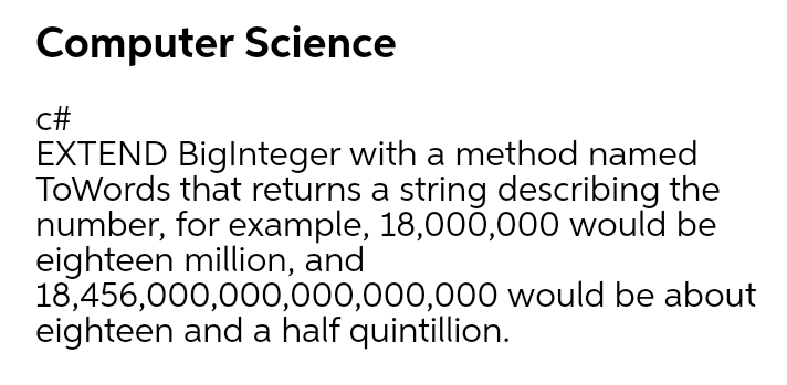 Computer Science
c#
EXTEND Biglnteger with a method named
ToWords that returns a string describing the
number, for example, 18,000,000 would be
eighteen million, and
18,456,000,000,000,000,000 would be about
eighteen and a half quintillion.
