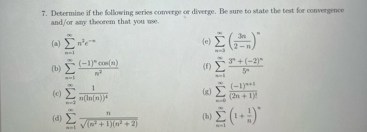 7. Determine if the following series converge or diverge. Be sure to state the test for convergence
and/or any theorem that you use.
(a) Σn²e-n
(d)
WWW
n=1
n=
n=1
(-1)" cos(n)
n²
n(In(n))4
n
√(n² + 1)(n² + 2)
(h)
8
n=3
∞
n=1
2
3n
- n
n
3+ (-2)"
5n
(-1)"+1
(2n + 1)!
n=0
Σ (1+1)
n