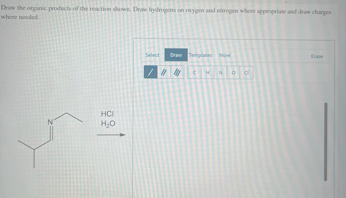Draw the organic products of the reaction shown. Draw hydrogens on oxygen and nitrogen where appropriate and draw charges
where needed.
N
HCI
H₂O
Select Draw
/ || |||
Templates More
C
H
N O
CI
Erase