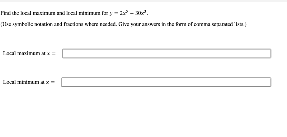Find the local maximum and local minimum for y = 2x – 30x³.
(Use symbolic notation and fractions where needed. Give your answers in the form of comma separated lists.)
Local maximum at x =
Local minimum at x =
