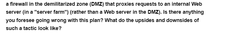 a firewall in the demilitarized zone (DMZ) that proxies requests to an internal Web
server (in a "server farm") (rather than a Web server in the DMZ). Is there anything
you foresee going wrong with this plan? What do the upsides and downsides of
such a tactic look like?