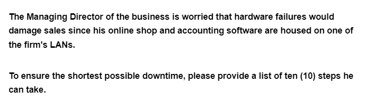The Managing Director of the business is worried that hardware failures would
damage sales since his online shop and accounting software are housed on one of
the firm's LANS.
To ensure the shortest possible downtime, please provide a list of ten (10) steps he
can take.