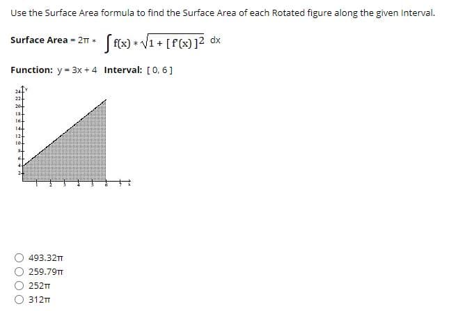 Use the Surface Area formula to find the Surface Area of each Rotated figure along the given Interval.
Surface Area = 2T (f(x) * V1 + [f(x)]? dx
Function: y = 3x + 4 Interval: [0, 6]
22
20-
18-
16
14
12-
10.
493.32T
259.79TT
252
312T
