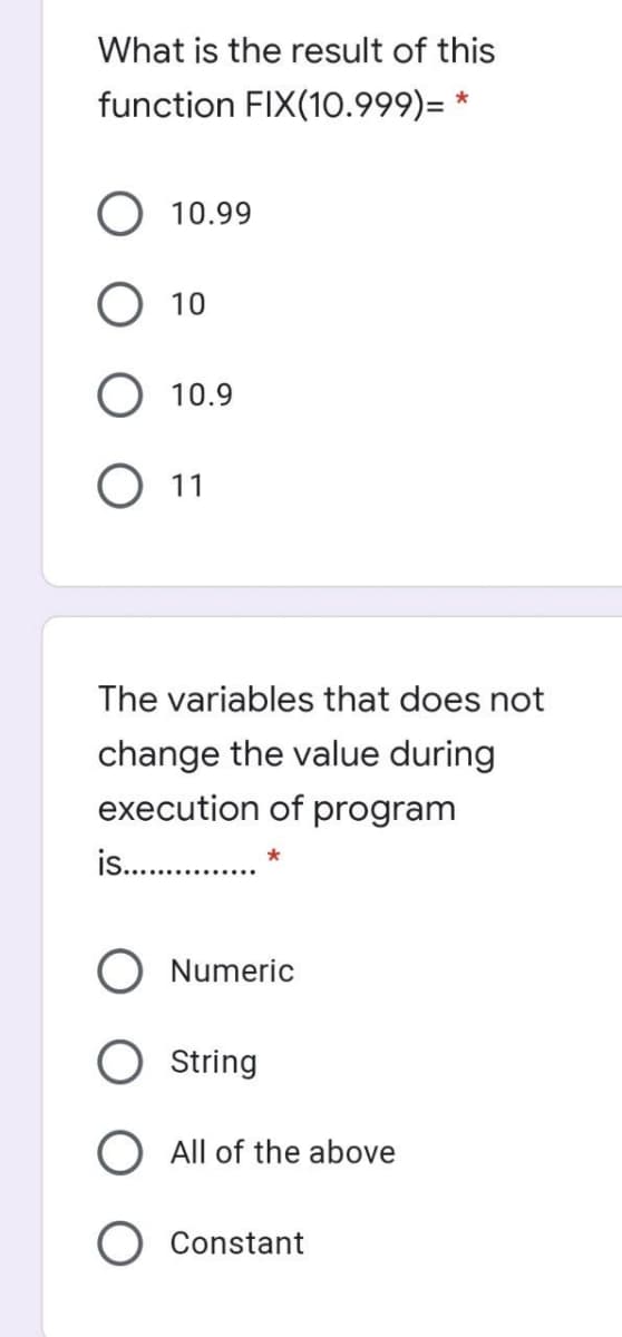 What is the result of this
function FIX(10.999)= *
10.99
10
O 10.9
О 1
The variables that does not
change the value during
execution of program
is. .
O Numeric
String
O All of the above
O Constant
