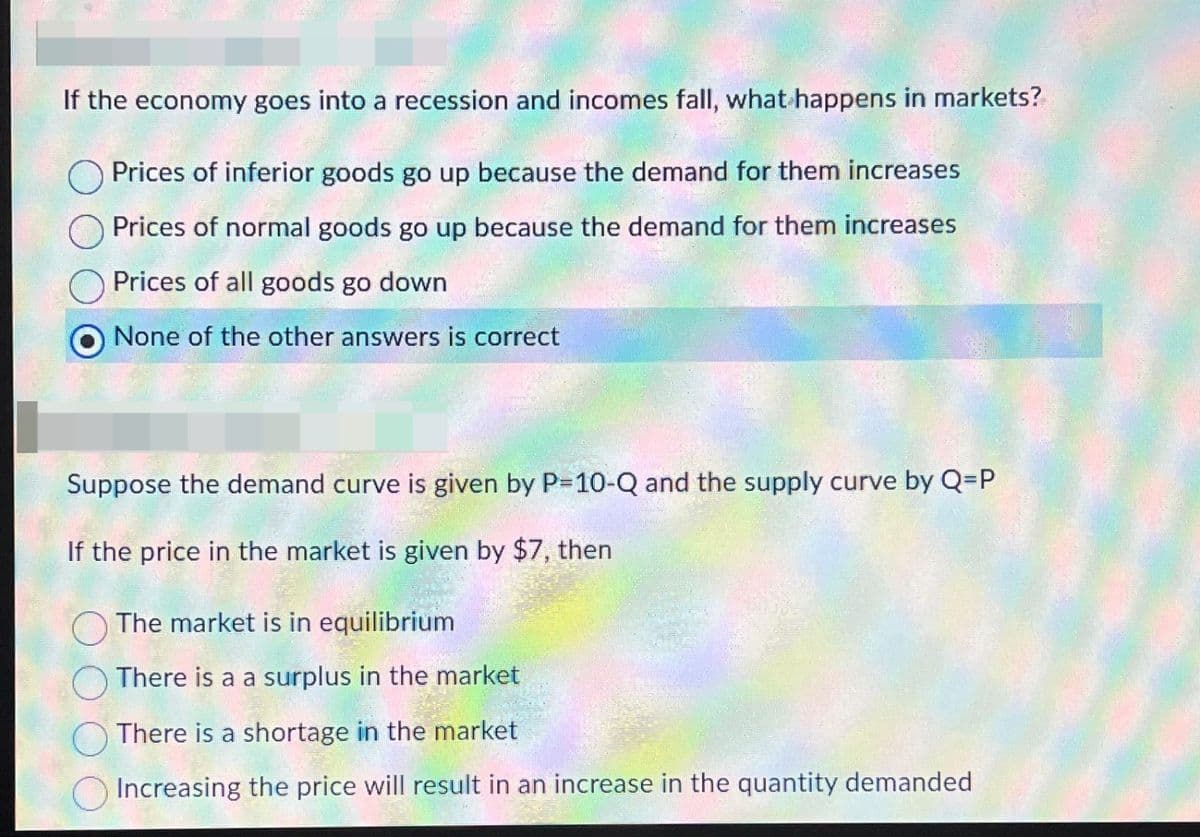 If the economy goes into a recession and incomes fall, what happens in markets?
Prices of inferior goods go up because the demand for them increases
Prices of normal goods go up because the demand for them increases
Prices of all goods go down
None of the other answers is correct
Suppose the demand curve is given by P=10-Q and the supply curve by Q=P
If the price in the market is given by $7, then
The market is in equilibrium
There is a a surplus in the market
There is a shortage in the market
Increasing the price will result in an increase in the quantity demanded