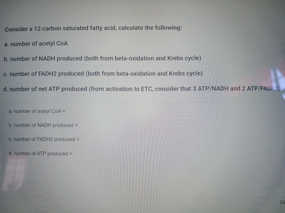 Consider a 12-carbon saturated fatty acid, calculate the following:
a. number of acetyl CoA
b. number of NADH produced (both from beta-oxidation and Krebs cycle)
c. number of FADH2 produced (both from beta-oxidation and Krebs cycle)
d. number of net ATP produced (from activation to ETC, consider that 3 ATP/NADH and 2 ATP/FADH2)
a. number of acetyl CoA =
b. number of NADH produced =
c. number of FADH2 produced =
d. number of ATP produced =
CL