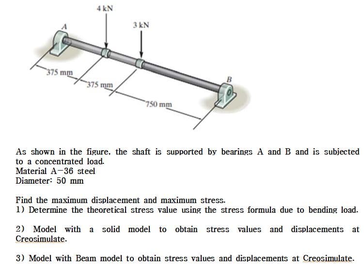 4 kN
3 kN
375 mm
B
375 mm
750 mm
As shown in the figure, the shaft is supported by bearings A and B and is subjected
to a concentrated load.
Material A-36 steel
Diameter: 50 mm
Find the maximum displacement and maximum stress.
1) Determine the theoretical stress value using the stress formula due to bending load.
2) Model with a solid model to obtain stress values and displacements at
Creosimulate.
3) Model with Beam model to obtain stress values and displacements at Creosimulate.
