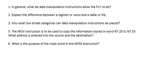 1. In general, what do data manipulation instructions allow the PLC to do?
2. Explain the difference between a register or word and a table or file.
3. Into what two broad categories can data manipulation instructions be placed?
5. The MOV instruction is to be used to copy the information stored in word N7:20 to N7:35.
What address is entered into the source and the destination?
6. What is the purpose of the mask word in the MVM instruction?