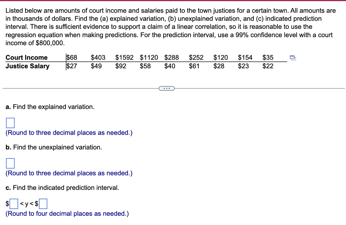 Listed below are amounts of court income and salaries paid to the town justices for a certain town. All amounts are
in thousands of dollars. Find the (a) explained variation, (b) unexplained variation, and (c) indicated prediction
interval. There is sufficient evidence to support a claim of a linear correlation, so it is reasonable to use the
regression equation when making predictions. For the prediction interval, use a 99% confidence level with a court
income of $800,000.
$68
$27
$403
$49
$1592 $1120 $288
$58
$252
$61
$120
$28
$154
$23
$35
$22
Court Income
Justice Salary
$92
$40
a. Find the explained variation.
(Round to three decimal places as needed.)
b. Find the unexplained variation.
(Round to three decimal places as needed.)
c. Find the indicated prediction interval.
]]
$
<y< $
(Round to four decimal places as needed.)
