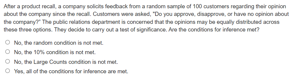 After a product recall, a company solicits feedback from a random sample of 100 customers regarding their opinion
about the company since the recall. Customers were asked, "Do you approve, disapprove, or have no opinion about
the company?" The public relations department is concerned that the opinions may be equally distributed across
these three options. They decide to carry out a test of significance. Are the conditions for inference met?
O No, the random condition is not met.
O No, the 10% condition is not met.
No, the Large Counts condition is not met.
Yes, all of the conditions for inference are met.
