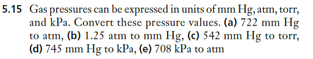 5.15 Gas pressures can be expressed in units of mm Hg, atm, torr,
and kPa. Convert these pressure values. (a) 722 mm Hg
to atm, (b) 1.25 atm to mm Hg, (c) 542 mm Hg to torr,
(d) 745 mm Hg to kPa, (e) 708 kPa to atm
