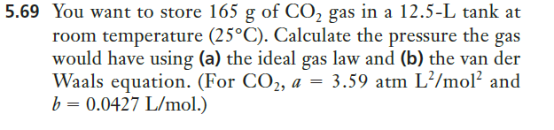 5.69 You want to store 165 g of CO, gas in a 12.5-L tank at
room temperature (25°C). Calculate the pressure the gas
would have using (a) the ideal gas law and (b) the van der
Waals equation. (For CO2, a =
b = 0.0427 L/mol.)
3.59 atm L?/mol? and
