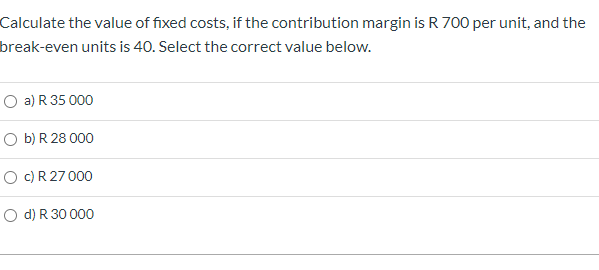 Calculate the value of fixed costs, if the contribution margin is R 700 per unit, and the
break-even units is 40. Select the correct value below.
a) R 35 000
O b) R 28 000
O c) R 27 000
O d) R 30 000