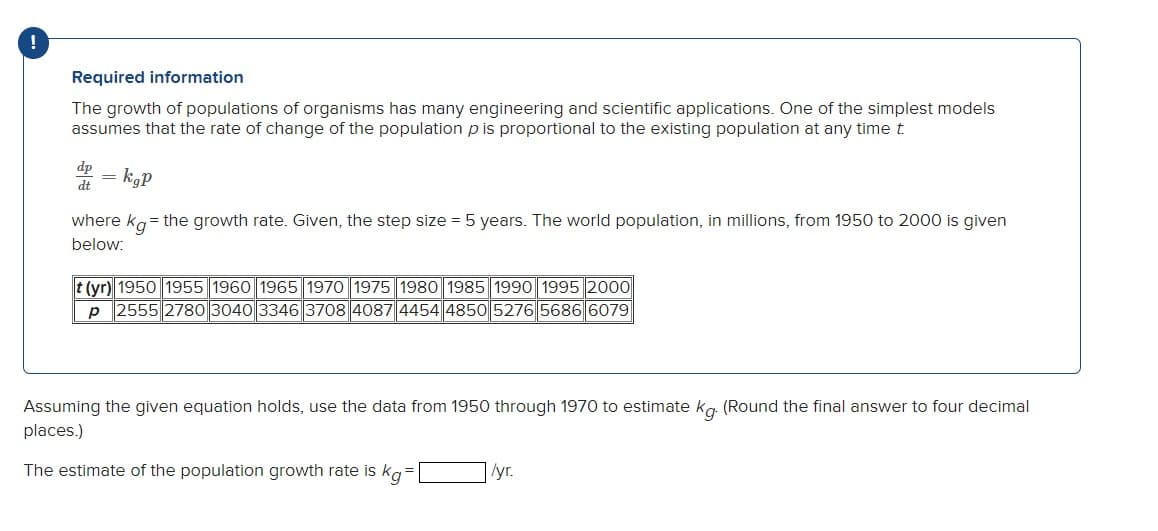 !
Required information
The growth of populations of organisms has many engineering and scientific applications. One of the simplest models
assumes that the rate of change of the population p is proportional to the existing population at any time t
dt
=
kgP
where kg = the growth rate. Given, the step size = 5 years. The world population, in millions, from 1950 to 2000 is given
below:
t (yr) 1950 1955 1960 1965 1970 1975 1980 1985 1990 1995 2000
P 2555 2780 3040 3346 3708 4087 4454 4850 5276 5686 6079
Assuming the given equation holds, use the data from 1950 through 1970 to estimate kg. (Round the final answer to four decimal
places.)
The estimate of the population growth rate is kg-
=
/yr.