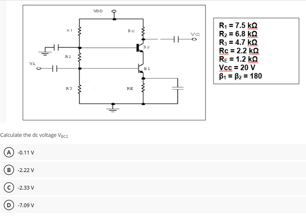 VDD
R1 = 7.5 kQ
R2 = 6.8 kQ
R3 = 4.7 kQ
Rc = 2.2 kQ
RE = 1.2 kQ
Vcc = 20 V
B1 = B2 = 180
R2
Vi
B1
%3D
R3
RE
Calculate the dc voltage VBC2
A
-0.11 V
-2.22 V
-2.33 V
D
-7.09 V
