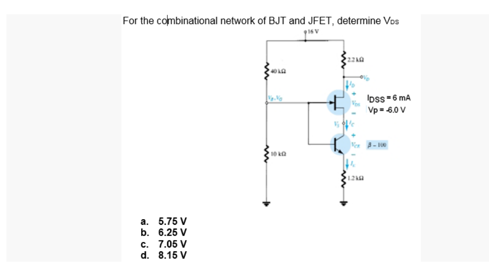 For the combinational network of BJT and JFET, determine Vos
916 V
2.2 AQ
IDss =6 mA
Vp = -6.0 V
Ver A- 100
10 ka
12ka
a. 5.75 V
b. 6.25 V
c. 7.05 V
d. 8.15 V

